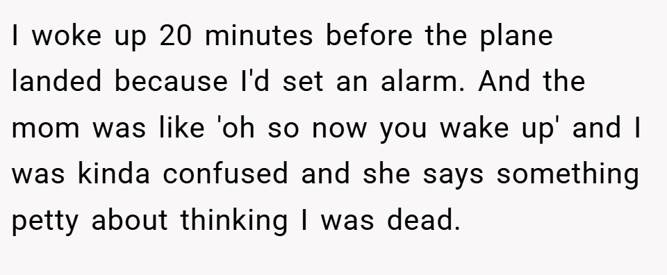 I woke up 20 minutes before the plane landed because I'd set an alarm. And the mom was like 'oh so now you wake up' and I was kinda confused and she says something petty about thinking I was dead.