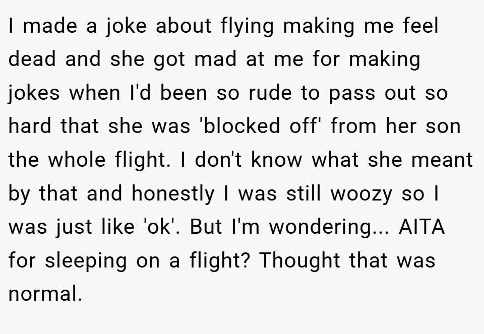 I made a joke about flying making me feel dead and she got mad at me for making jokes when I'd been so rude to pass out so hard that she was 'blocked off' from her son the whole flight. I don't know what she meant by that and honestly I was still woozy so I was just like 'ok'. But I'm wondering... AITA for sleeping on a flight? Thought that was normal.