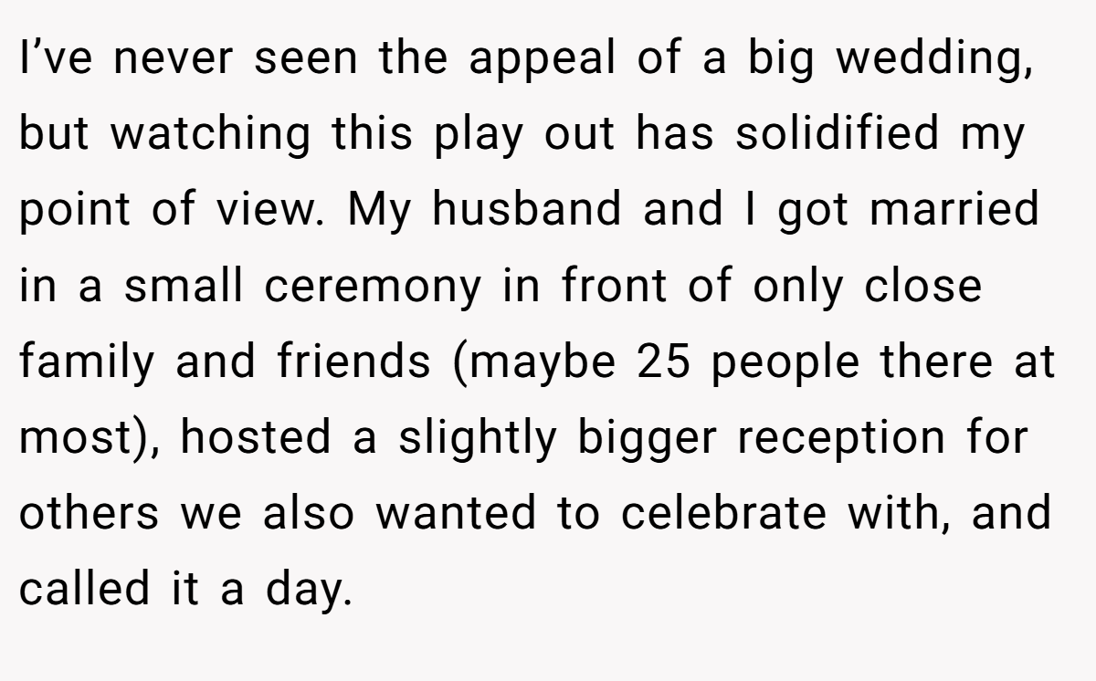 I’ve never seen the appeal of a big wedding, but watching this play out has solidified my point of view. My husband and I got married in a small ceremony in front of only close family and friends (maybe 25 people there at most), hosted a slightly bigger reception for others we also wanted to celebrate with, and called it a day.