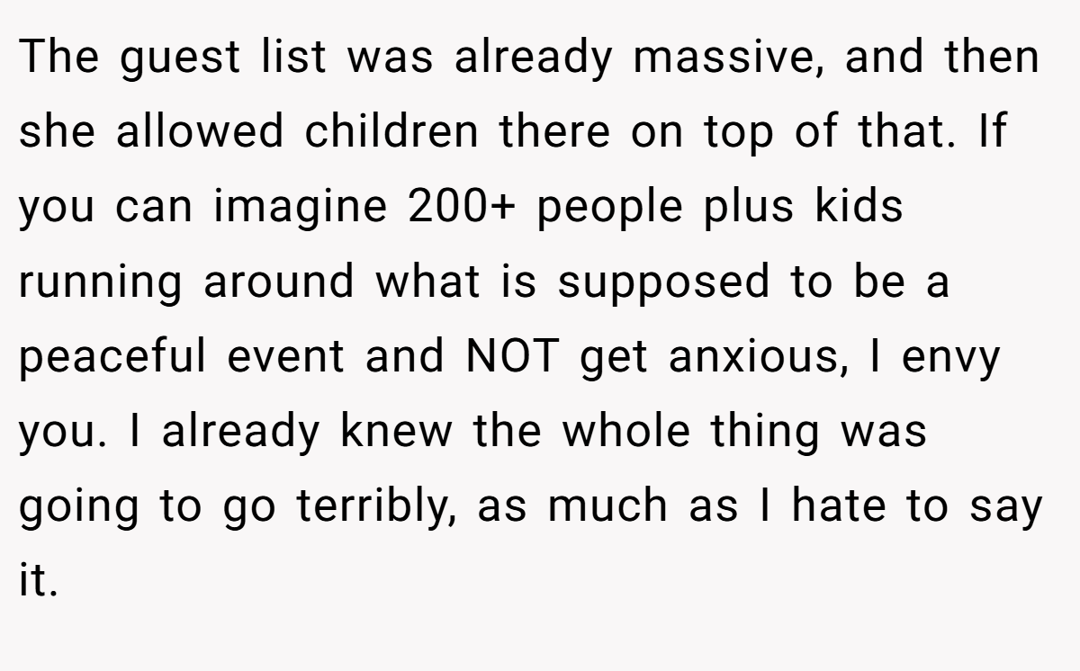 The guest list was already massive, and then she allowed children there on top of that. If you can imagine 200+ people plus kids running around what is supposed to be a peaceful event and NOT get anxious, I envy you. I already knew the whole thing was going to go terribly, as much as I hate to say it.