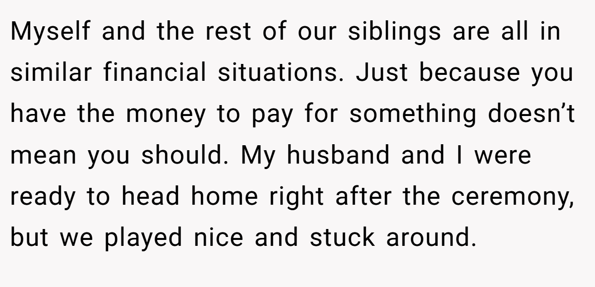 Myself and the rest of our siblings are all in similar financial situations. Just because you have the money to pay for something doesn’t mean you should. My husband and I were ready to head home right after the ceremony, but we played nice and stuck around.