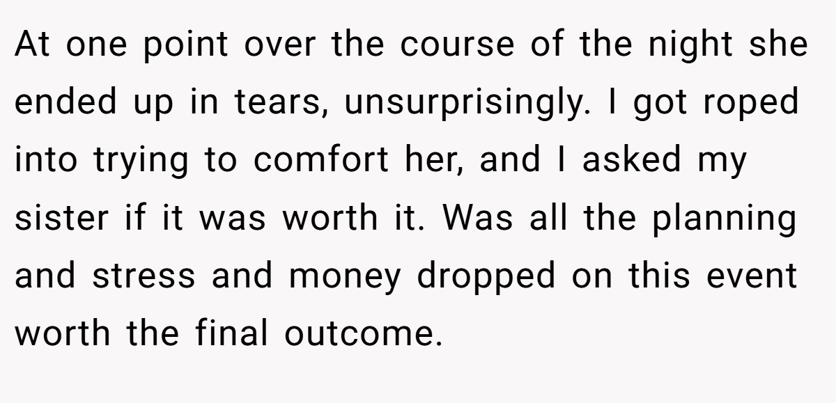 At one point over the course of the night she ended up in tears, unsurprisingly. I got roped into trying to comfort her, and I asked my sister if it was worth it. Was all the planning and stress and money dropped on this event worth the final outcome.