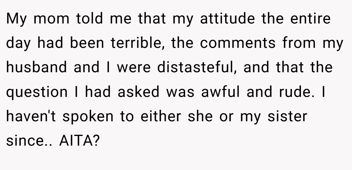 My mom told me that my attitude the entire day had been terrible, the comments from my husband and I were distasteful, and that the question I had asked was awful and rude. I haven't spoken to either she or my sister since.. AITA?