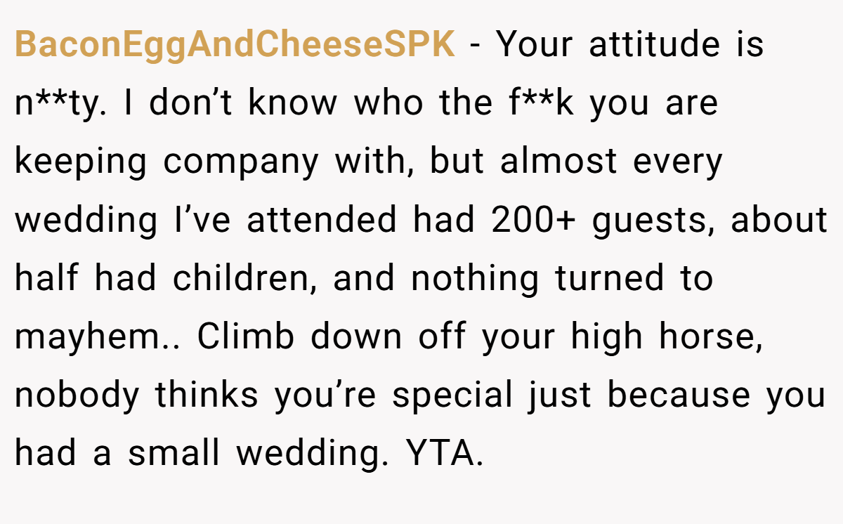 BaconEggAndCheeseSPK - Your attitude is n**ty. I don’t know who the f**k you are keeping company with, but almost every wedding I’ve attended had 200+ guests, about half had children, and nothing turned to mayhem.. Climb down off your high horse, nobody thinks you’re special just because you had a small wedding. YTA.