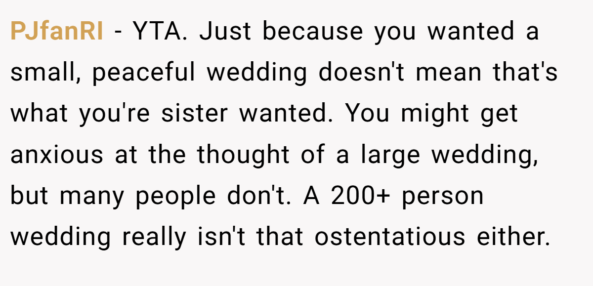 PJfanRI - YTA. Just because you wanted a small, peaceful wedding doesn't mean that's what you're sister wanted. You might get anxious at the thought of a large wedding, but many people don't. A 200+ person wedding really isn't that ostentatious either.