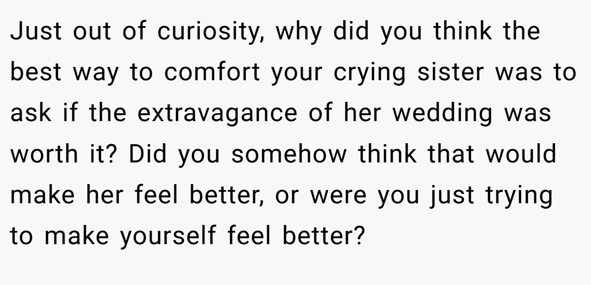 Just out of curiosity, why did you think the best way to comfort your crying sister was to ask if the extravagance of her wedding was worth it? Did you somehow think that would make her feel better, or were you just trying to make yourself feel better?