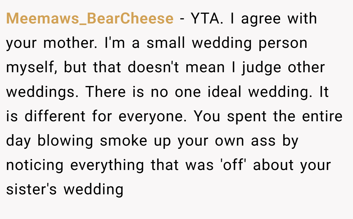 Meemaws_BearCheese - YTA. I agree with your mother. I'm a small wedding person myself, but that doesn't mean I judge other weddings. There is no one ideal wedding. It is different for everyone. You spent the entire day blowing smoke up your own ass by noticing everything that was 'off' about your sister's wedding