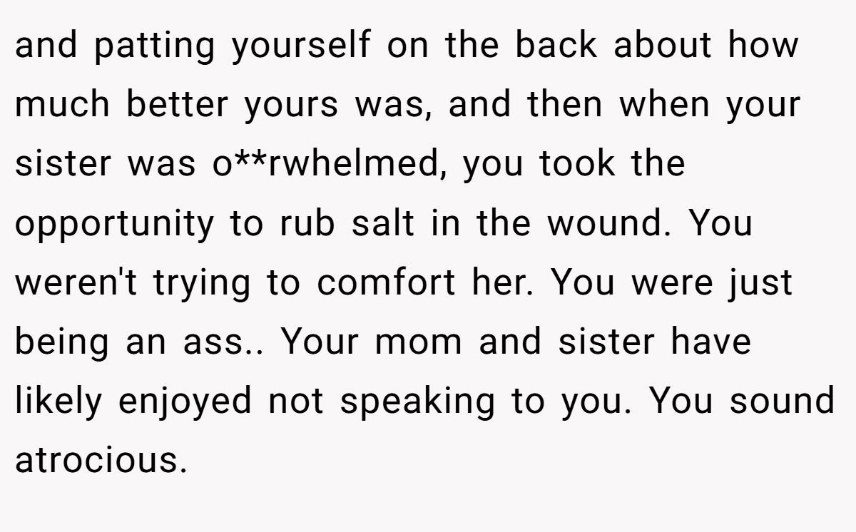 and patting yourself on the back about how much better yours was, and then when your sister was o**rwhelmed, you took the opportunity to rub salt in the wound. You weren't trying to comfort her. You were just being an ass.. Your mom and sister have likely enjoyed not speaking to you. You sound atrocious.