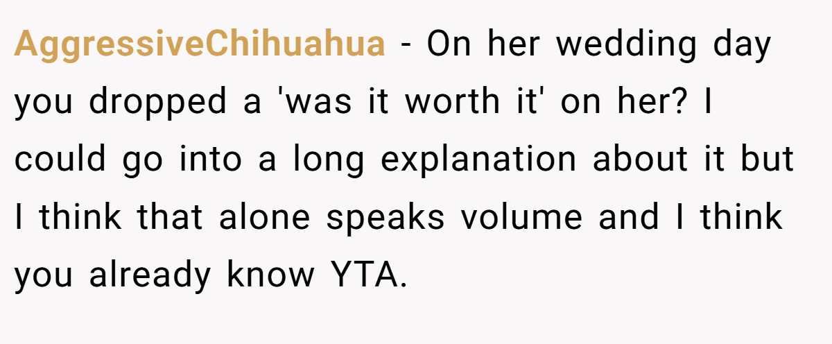 AggressiveChihuahua - On her wedding day you dropped a 'was it worth it' on her? I could go into a long explanation about it but I think that alone speaks volume and I think you already know YTA.