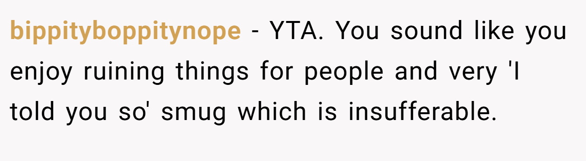 bippityboppitynope - YTA. You sound like you enjoy ruining things for people and very 'I told you so' smug which is insufferable.