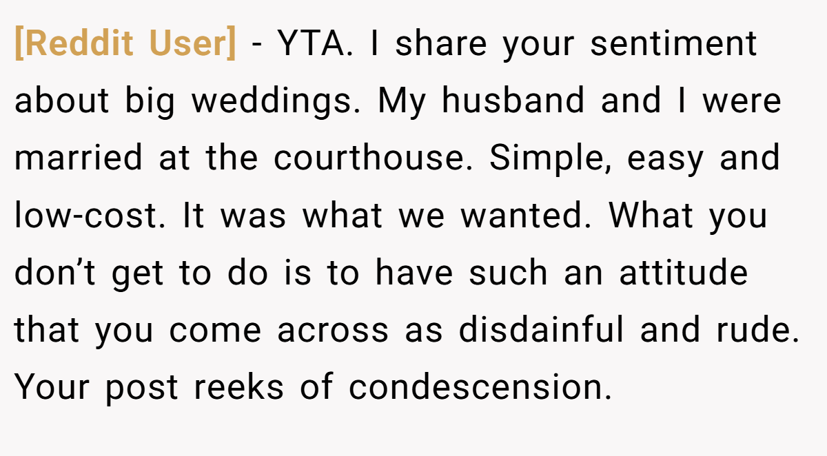 [Reddit User] - YTA. I share your sentiment about big weddings. My husband and I were married at the courthouse. Simple, easy and low-cost. It was what we wanted. What you don’t get to do is to have such an attitude that you come across as disdainful and rude. Your post reeks of condescension.