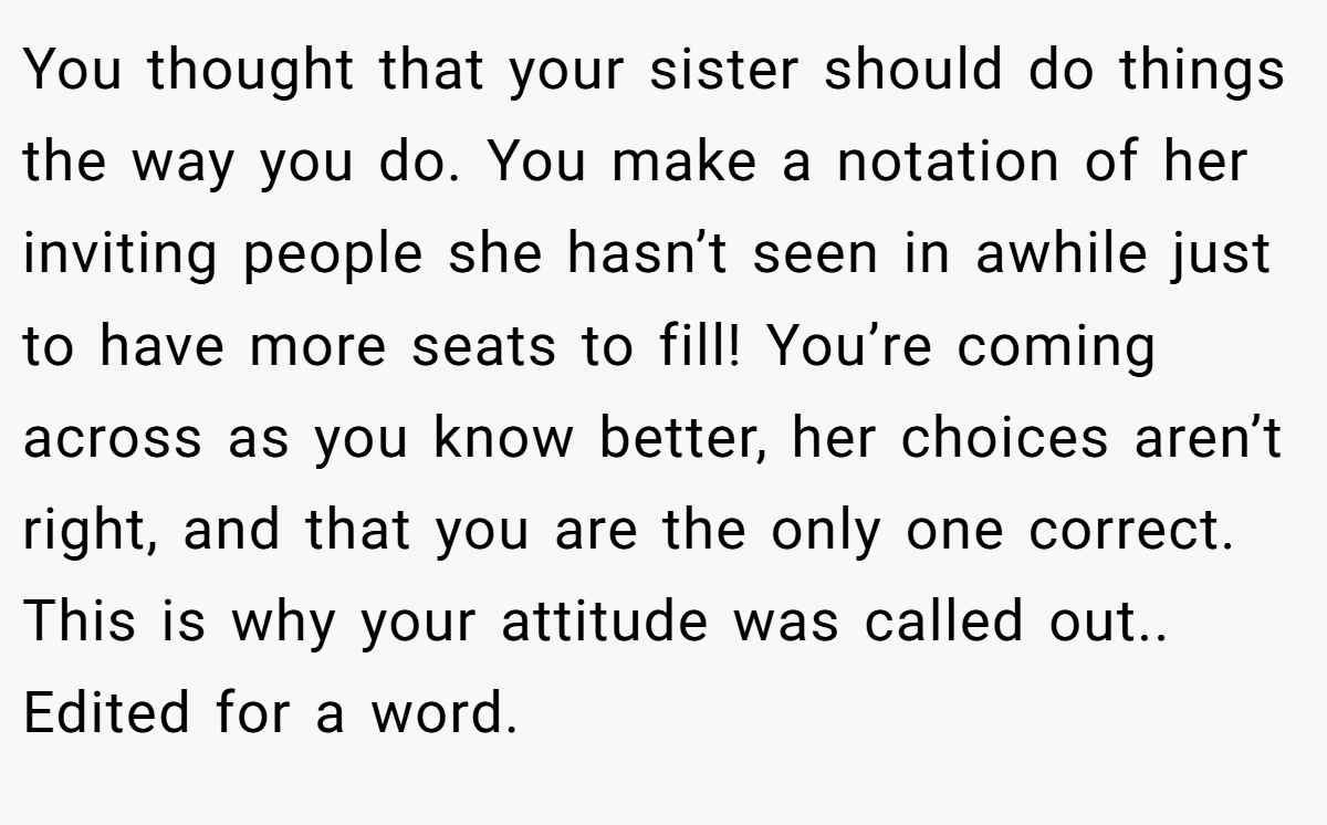 You thought that your sister should do things the way you do. You make a notation of her inviting people she hasn’t seen in awhile just to have more seats to fill! You’re coming across as you know better, her choices aren’t right, and that you are the only one correct. This is why your attitude was called out.. Edited for a word.