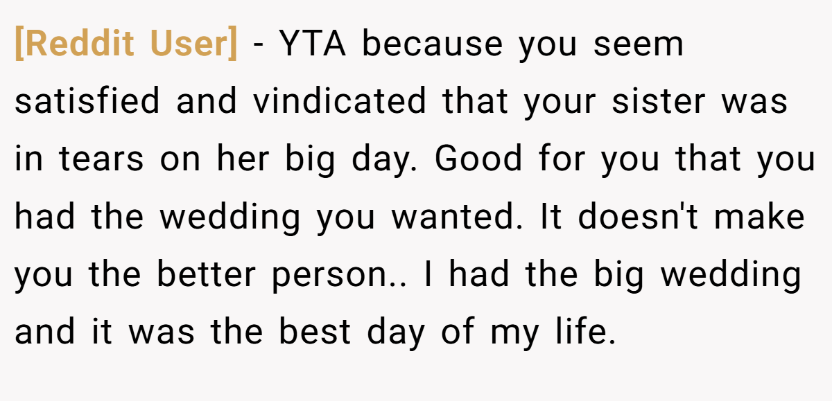 [Reddit User] - YTA because you seem satisfied and vindicated that your sister was in tears on her big day. Good for you that you had the wedding you wanted. It doesn't make you the better person.. I had the big wedding and it was the best day of my life.