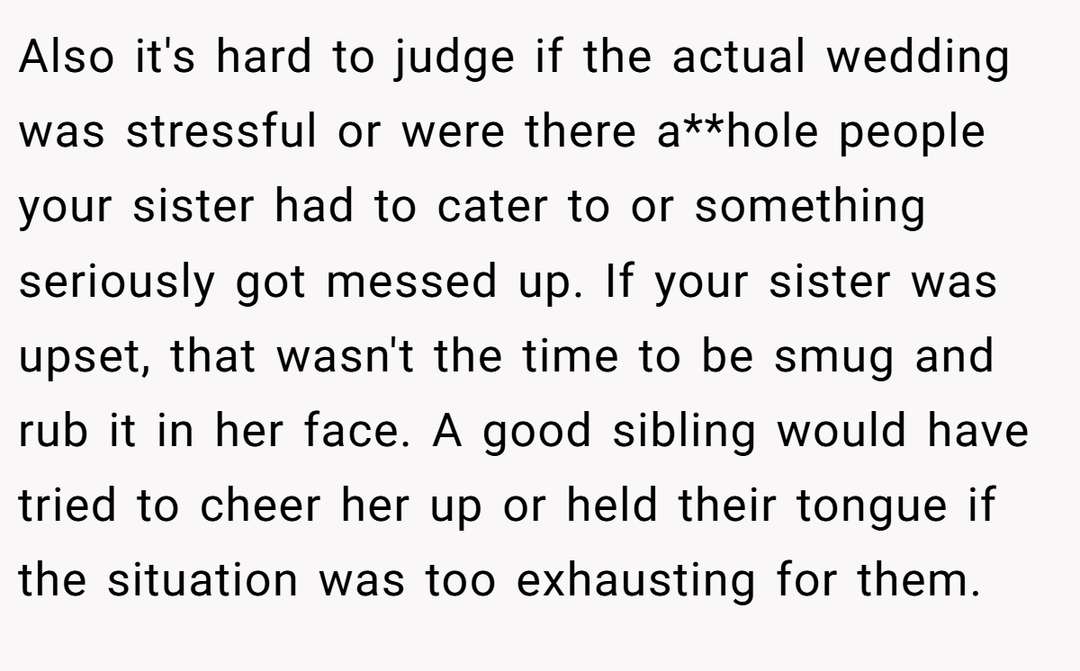Also it's hard to judge if the actual wedding was stressful or were there a**hole people your sister had to cater to or something seriously got messed up. If your sister was upset, that wasn't the time to be smug and rub it in her face. A good sibling would have tried to cheer her up or held their tongue if the situation was too exhausting for them.