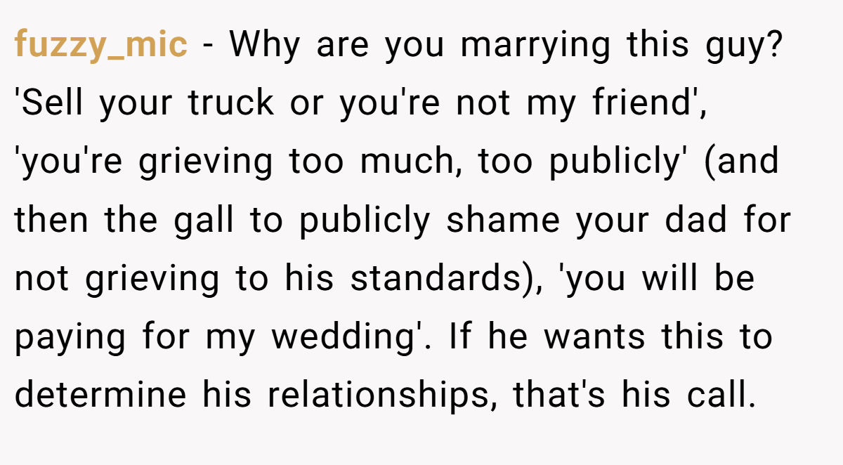 fuzzy_mic − Why are you marrying this guy? 'Sell your truck or you're not my friend', 'you're grieving too much, too publicly' (and then the gall to publicly shame your dad for not grieving to his standards), 'you will be paying for my wedding'. If he wants this to determine his relationships, that's his call.