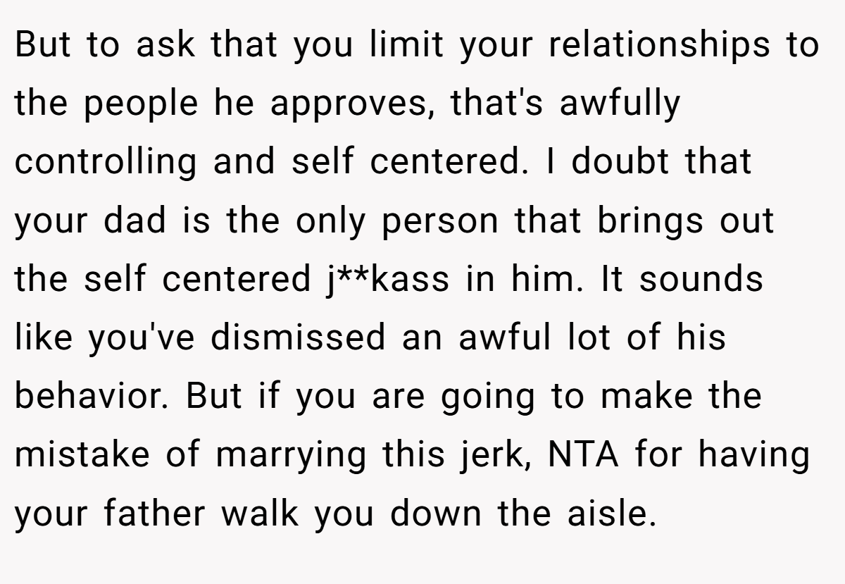 But to ask that you limit your relationships to the people he approves, that's awfully controlling and self centered. I doubt that your dad is the only person that brings out the self centered j**kass in him. It sounds like you've dismissed an awful lot of his behavior. But if you are going to make the mistake of marrying this jerk, NTA for having your father walk you down the aisle.