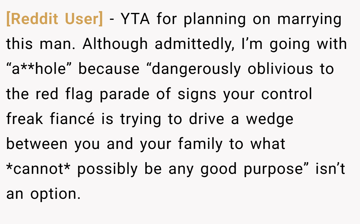 [Reddit User] − YTA for planning on marrying this man. Although admittedly, I’m going with “a**hole” because “dangerously oblivious to the red flag parade of signs your control freak fiancé is trying to drive a wedge between you and your family to what *cannot* possibly be any good purpose” isn’t an option.