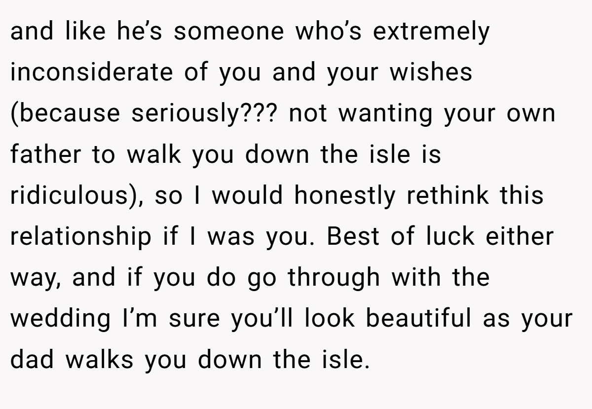 and like he’s someone who’s extremely inconsiderate of you and your wishes (because seriously??? not wanting your own father to walk you down the isle is ridiculous), so I would honestly rethink this relationship if I was you. Best of luck either way, and if you do go through with the wedding I’m sure you’ll look beautiful as your dad walks you down the isle.