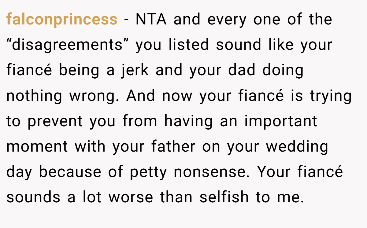 falconprincess − NTA and every one of the “disagreements” you listed sound like your fiancé being a jerk and your dad doing nothing wrong. And now your fiancé is trying to prevent you from having an important moment with your father on your wedding day because of petty nonsense. Your fiancé sounds a lot worse than selfish to me.