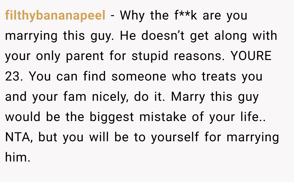 filthybananapeel − Why the f**k are you marrying this guy. He doesn’t get along with your only parent for stupid reasons. YOURE 23. You can find someone who treats you and your fam nicely, do it. Marry this guy would be the biggest mistake of your life.. NTA, but you will be to yourself for marrying him.