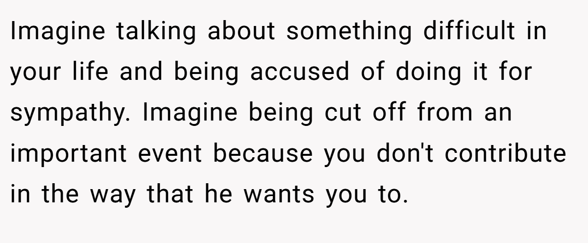 Imagine talking about something difficult in your life and being accused of doing it for sympathy. Imagine being cut off from an important event because you don't contribute in the way that he wants you to.