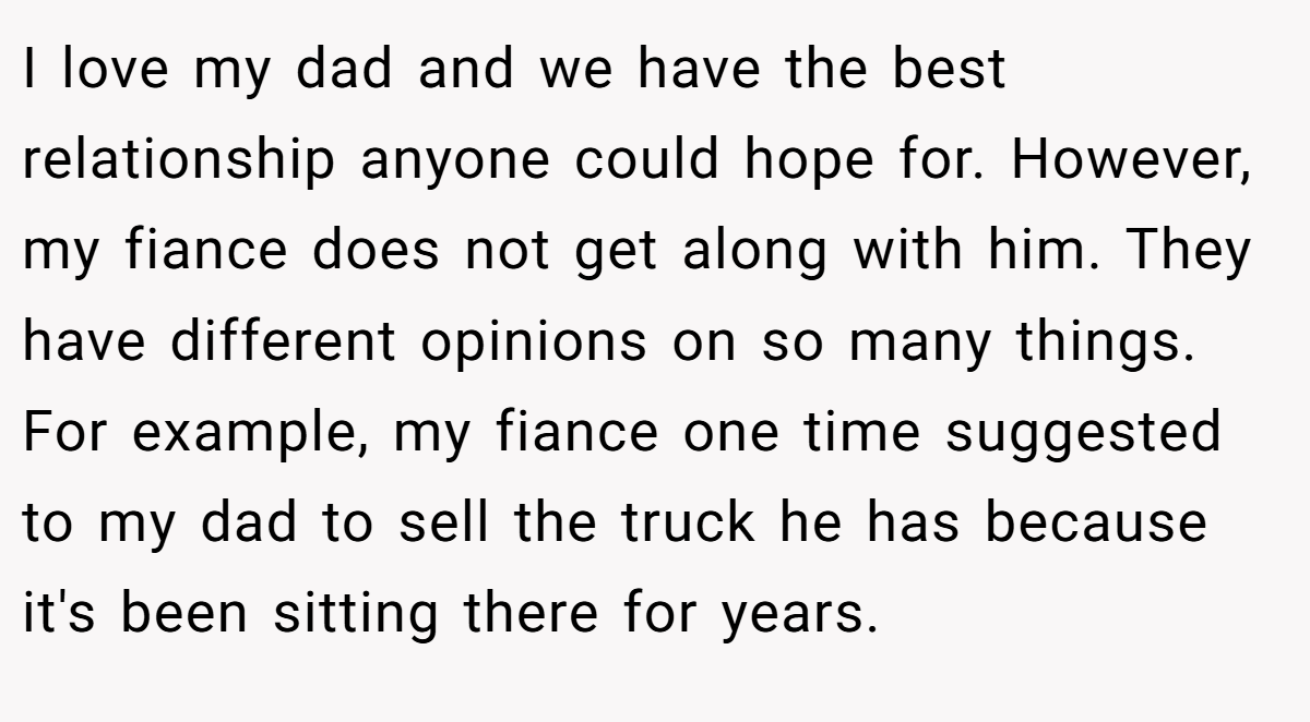 I love my dad and we have the best relationship anyone could hope for. However, my fiance does not get along with him. They have different opinions on so many things. For example, my fiance one time suggested to my dad to sell the truck he has because it's been sitting there for years.