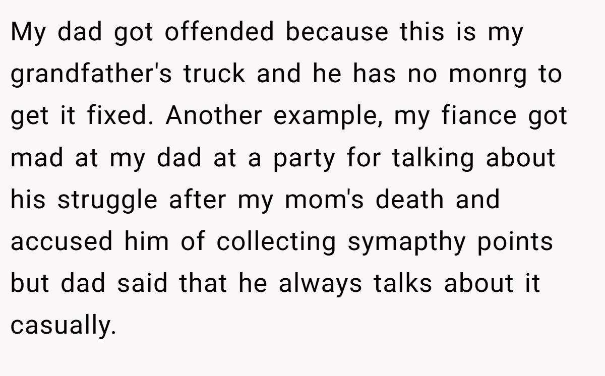 My dad got offended because this is my grandfather's truck and he has no monrg to get it fixed. Another example, my fiance got mad at my dad at a party for talking about his struggle after my mom's death and accused him of collecting symapthy points but dad said that he always talks about it casually.