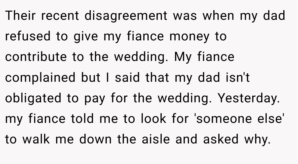 Their recent disagreement was when my dad refused to give my fiance money to contribute to the wedding. My fiance complained but I said that my dad isn't obligated to pay for the wedding. Yesterday. my fiance told me to look for 'someone else' to walk me down the aisle and asked why.
