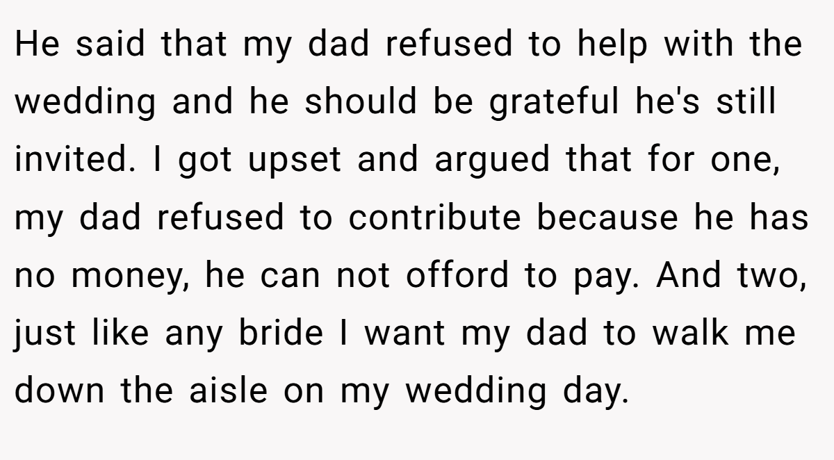 He said that my dad refused to help with the wedding and he should be grateful he's still invited. I got upset and argued that for one, my dad refused to contribute because he has no money, he can not offord to pay. And two, just like any bride I want my dad to walk me down the aisle on my wedding day.
