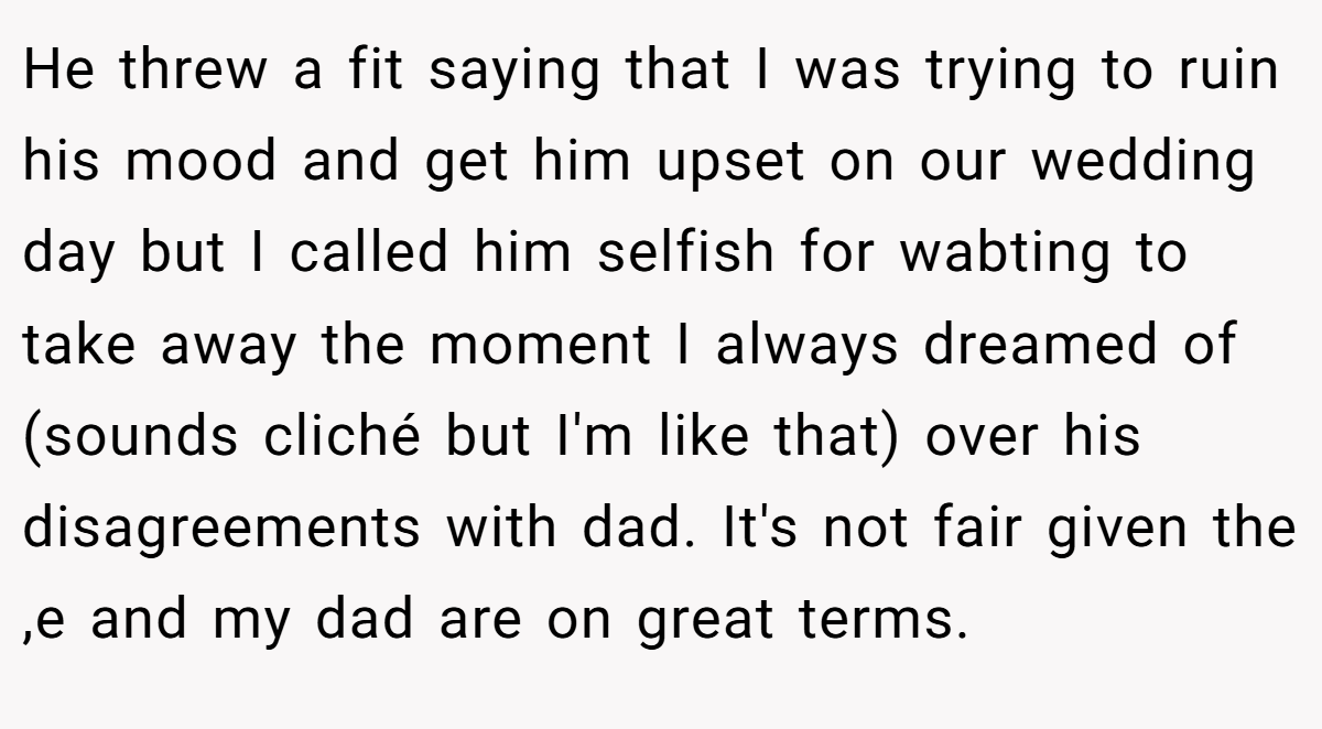 He threw a fit saying that I was trying to ruin his mood and get him upset on our wedding day but I called him selfish for wabting to take away the moment I always dreamed of (sounds cliché but I'm like that) over his disagreements with dad. It's not fair given the ,e and my dad are on great terms.
