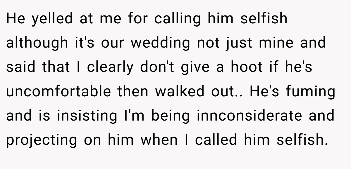 He yelled at me for calling him selfish although it's our wedding not just mine and said that I clearly don't give a hoot if he's uncomfortable then walked out.. He's fuming and is insisting I'm being innconsiderate and projecting on him when I called him selfish.