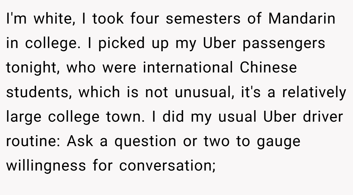 I'm white, I took four semesters of Mandarin in college. I picked up my Uber passengers tonight, who were international Chinese students, which is not unusual, it's a relatively large college town. I did my usual Uber driver routine: Ask a question or two to gauge willingness for conversation;