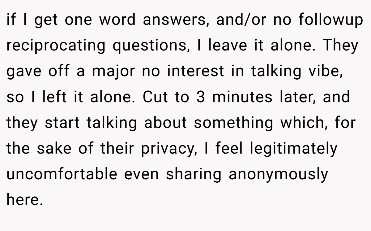 if I get one word answers, and/or no followup reciprocating questions, I leave it alone. They gave off a major no interest in talking vibe, so I left it alone. Cut to 3 minutes later, and they start talking about something which, for the sake of their privacy, I feel legitimately uncomfortable even sharing anonymously here.