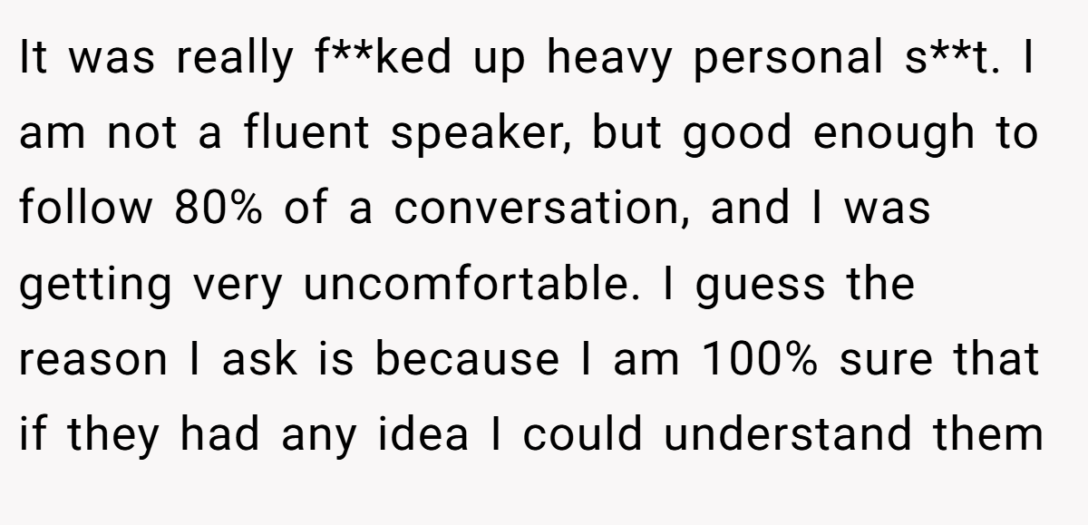 It was really f**ked up heavy personal s**t. I am not a fluent speaker, but good enough to follow 80% of a conversation, and I was getting very uncomfortable. I guess the reason I ask is because I am 100% sure that if they had any idea I could understand them