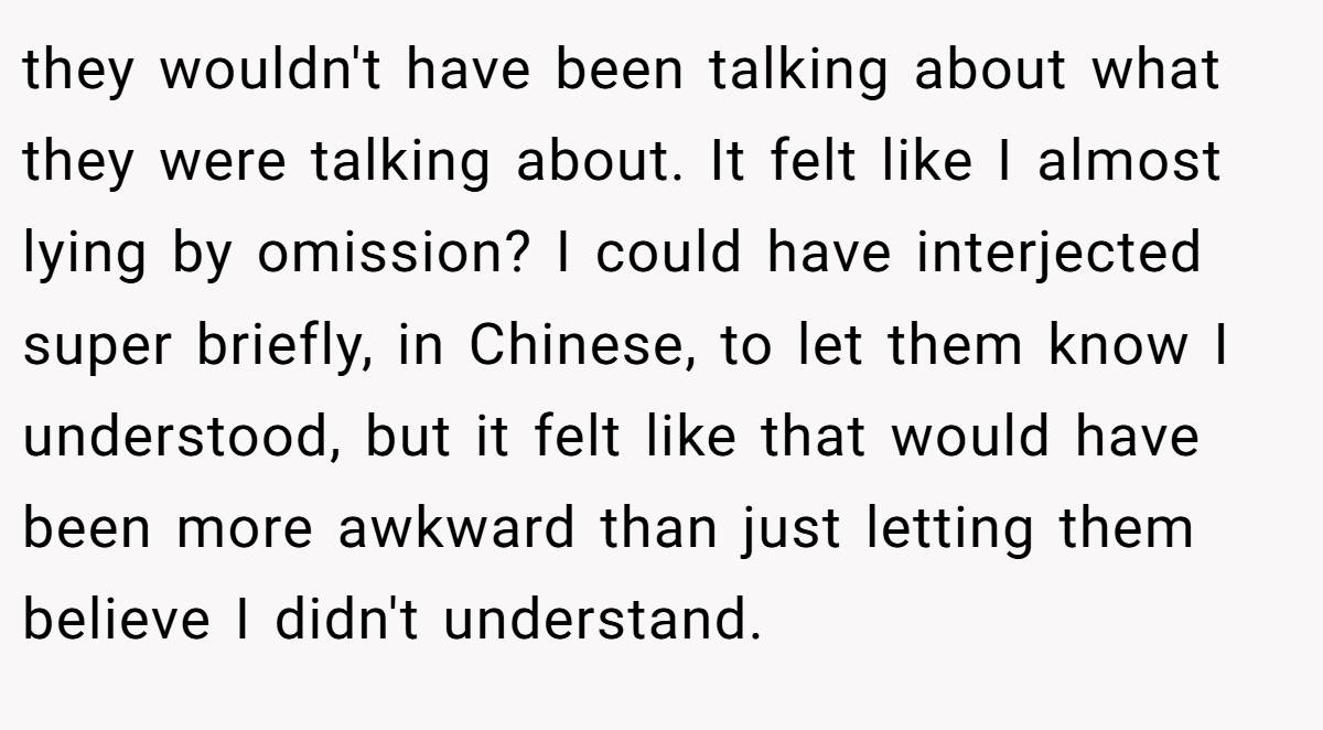 they wouldn't have been talking about what they were talking about. It felt like I almost lying by omission? I could have interjected super briefly, in Chinese, to let them know I understood, but it felt like that would have been more awkward than just letting them believe I didn't understand.