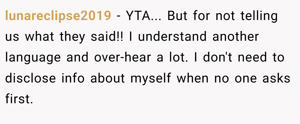 lunareclipse2019 − YTA... But for not telling us what they said!! I understand another language and over-hear a lot. I don't need to disclose info about myself when no one asks first.