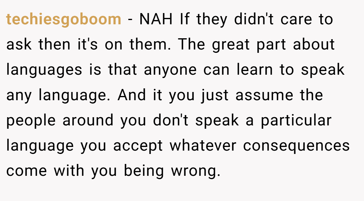 techiesgoboom − NAH If they didn't care to ask then it's on them. The great part about languages is that anyone can learn to speak any language. And it you just assume the people around you don't speak a particular language you accept whatever consequences come with you being wrong.
