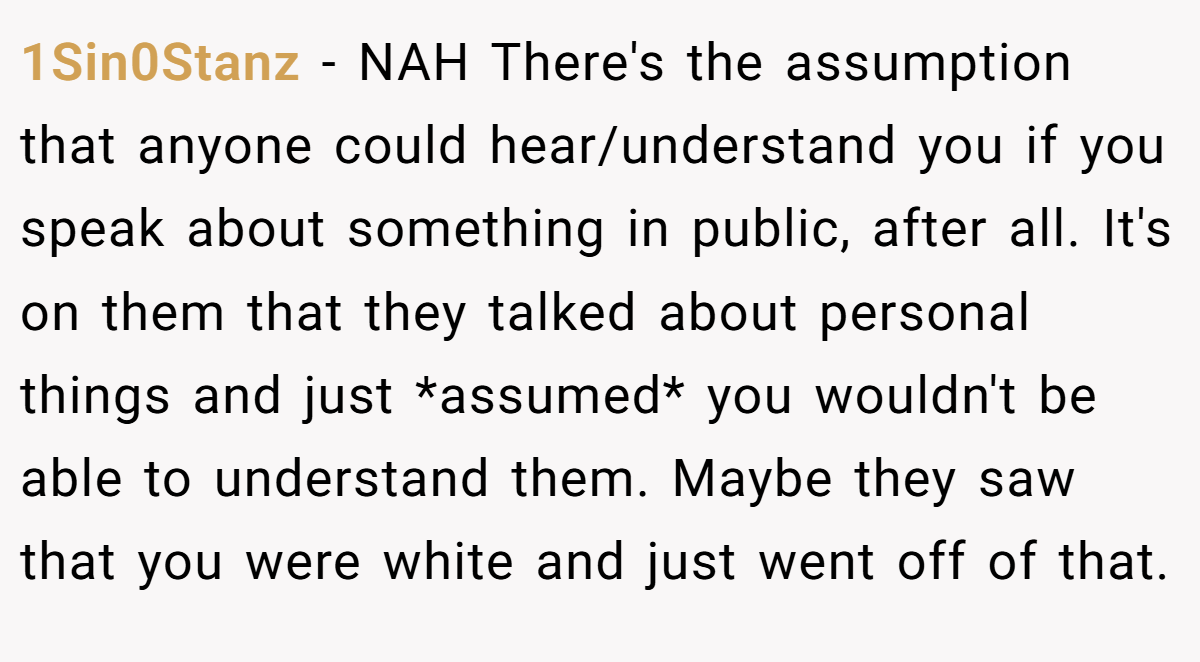 1Sin0Stanz − NAH There's the assumption that anyone could hear/understand you if you speak about something in public, after all. It's on them that they talked about personal things and just *assumed* you wouldn't be able to understand them. Maybe they saw that you were white and just went off of that.