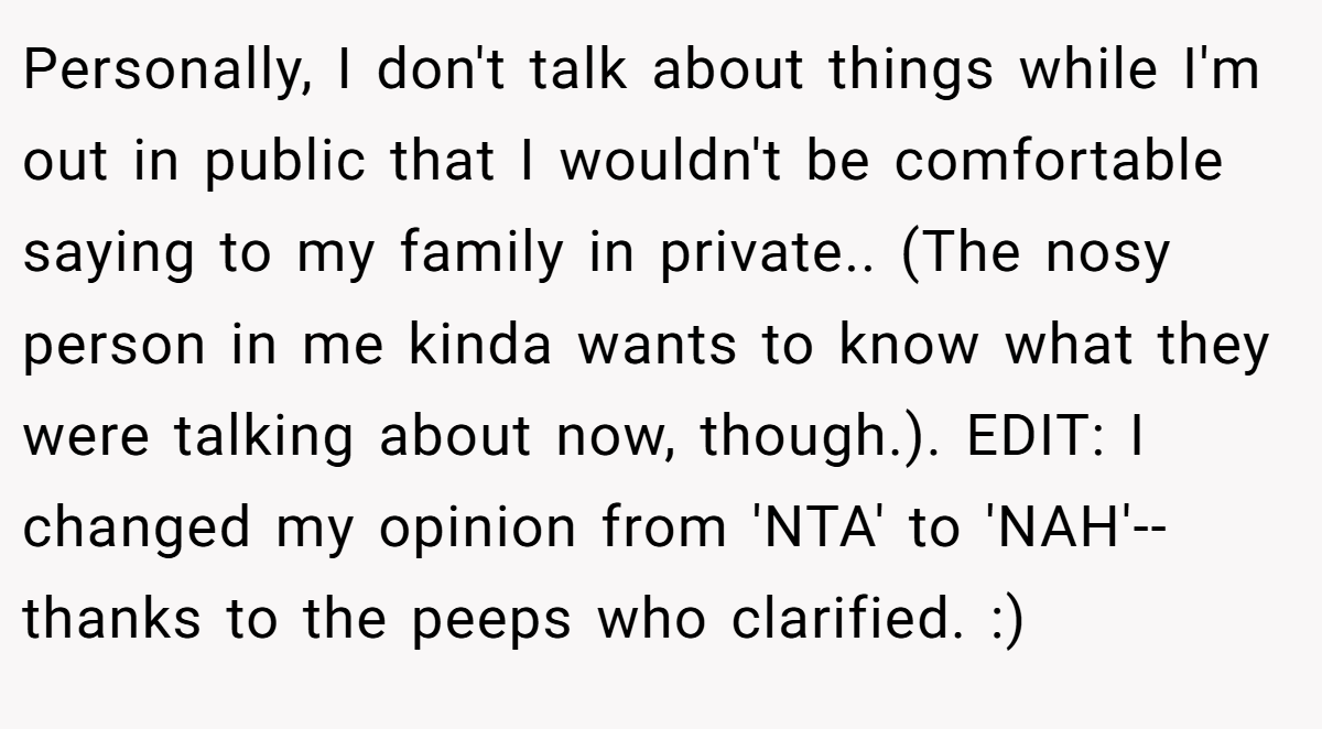 Personally, I don't talk about things while I'm out in public that I wouldn't be comfortable saying to my family in private.. (The nosy person in me kinda wants to know what they were talking about now, though.). EDIT: I changed my opinion from 'NTA' to 'NAH'-- thanks to the peeps who clarified. :)
