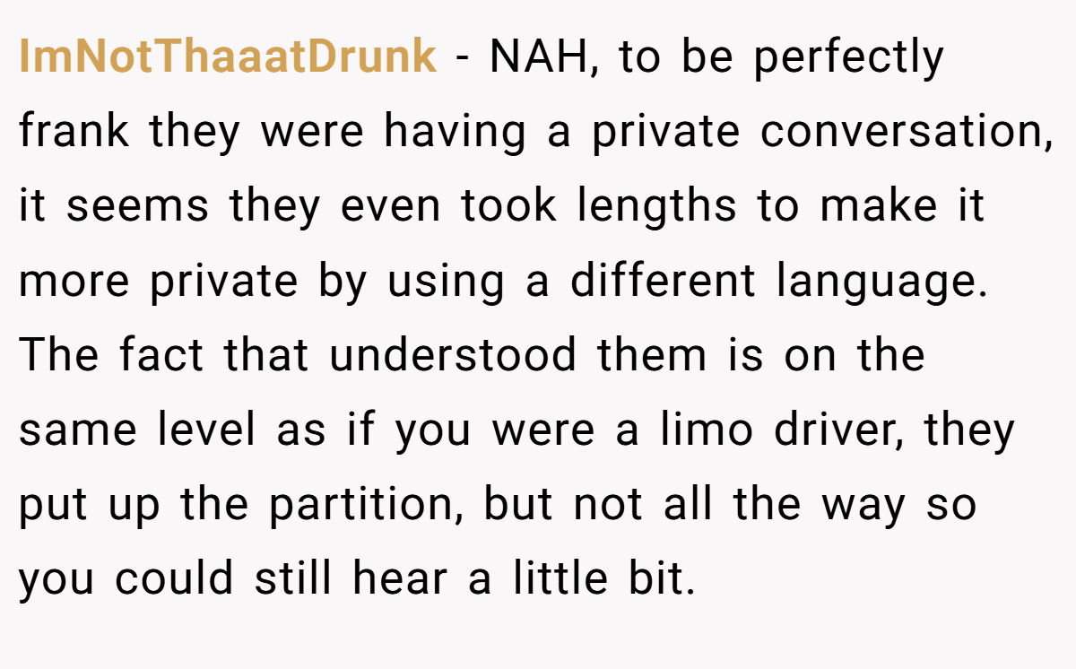 ImNotThaaatDrunk − NAH, to be perfectly frank they were having a private conversation, it seems they even took lengths to make it more private by using a different language. The fact that understood them is on the same level as if you were a limo driver, they put up the partition, but not all the way so you could still hear a little bit.