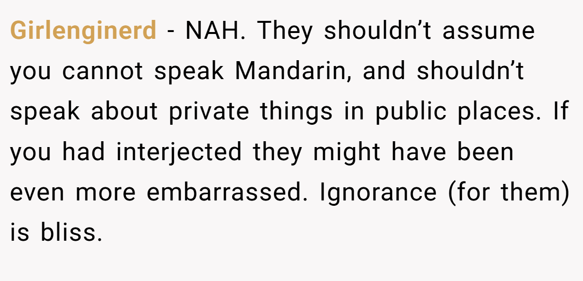 Girlenginerd − NAH. They shouldn’t assume you cannot speak Mandarin, and shouldn’t speak about private things in public places. If you had interjected they might have been even more embarrassed. Ignorance (for them) is bliss.