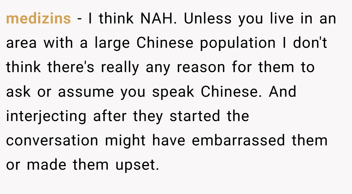 medizins − I think NAH. Unless you live in an area with a large Chinese population I don't think there's really any reason for them to ask or assume you speak Chinese. And interjecting after they started the conversation might have embarrassed them or made them upset.