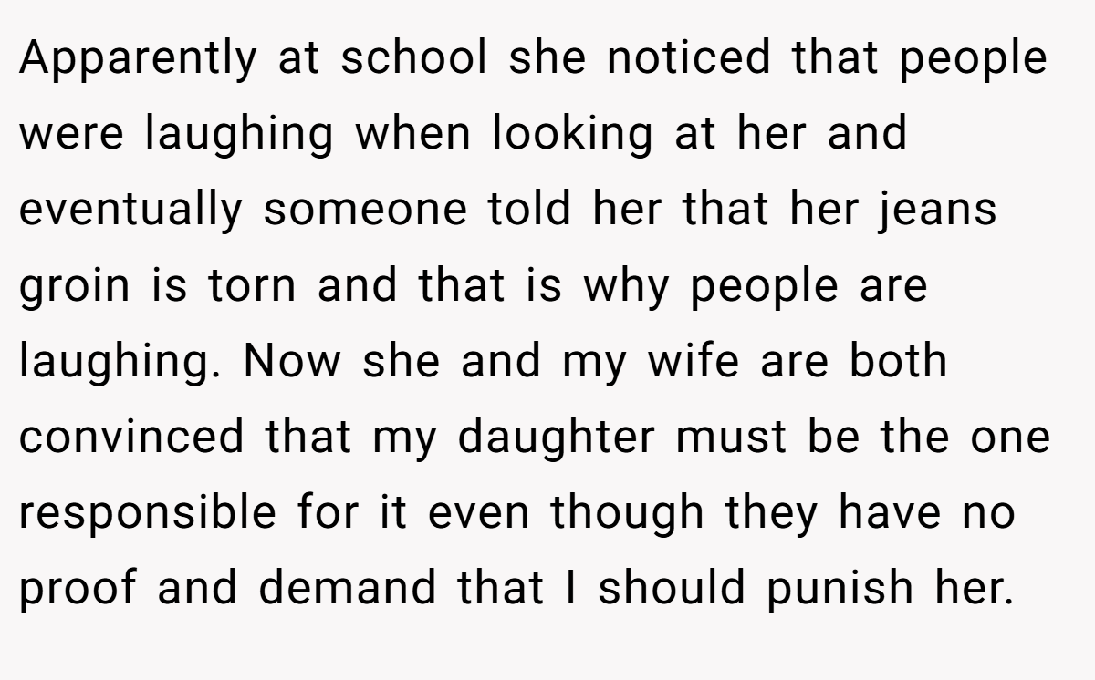 Apparently at school she noticed that people were laughing when looking at her and eventually someone told her that her jeans groin is torn and that is why people are laughing. Now she and my wife are both convinced that my daughter must be the one responsible for it even though they have no proof and demand that I should punish her.