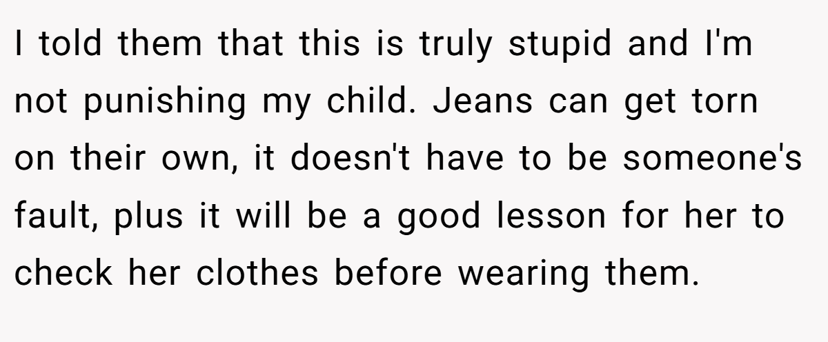 I told them that this is truly stupid and I'm not punishing my child. Jeans can get torn on their own, it doesn't have to be someone's fault, plus it will be a good lesson for her to check her clothes before wearing them.