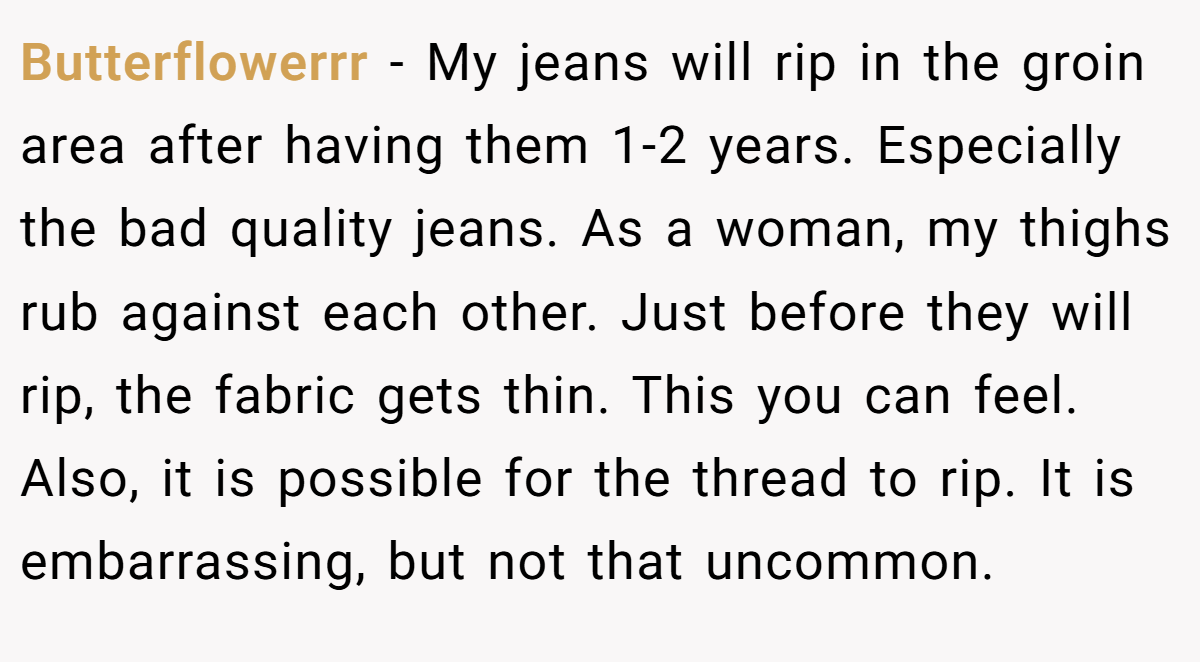 Butterflowerrr - My jeans will rip in the groin area after having them 1-2 years. Especially the bad quality jeans. As a woman, my thighs rub against each other. Just before they will rip, the fabric gets thin. This you can feel. Also, it is possible for the thread to rip. It is embarrassing, but not that uncommon. 