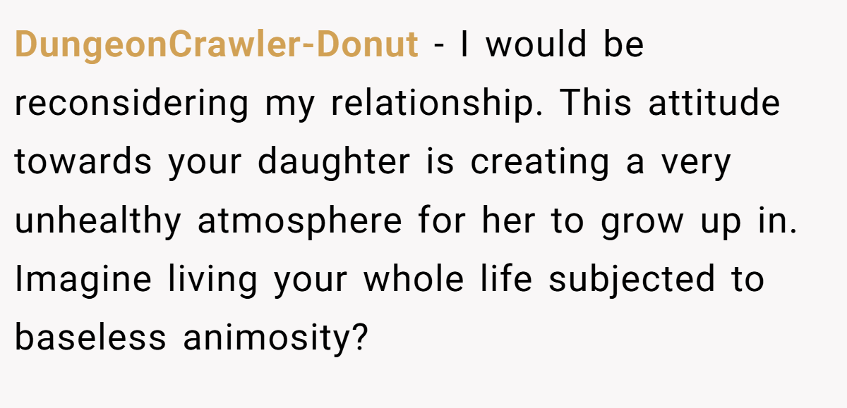 DungeonCrawler-Donut - I would be reconsidering my relationship. This attitude towards your daughter is creating a very unhealthy atmosphere for her to grow up in. Imagine living your whole life subjected to baseless animosity?