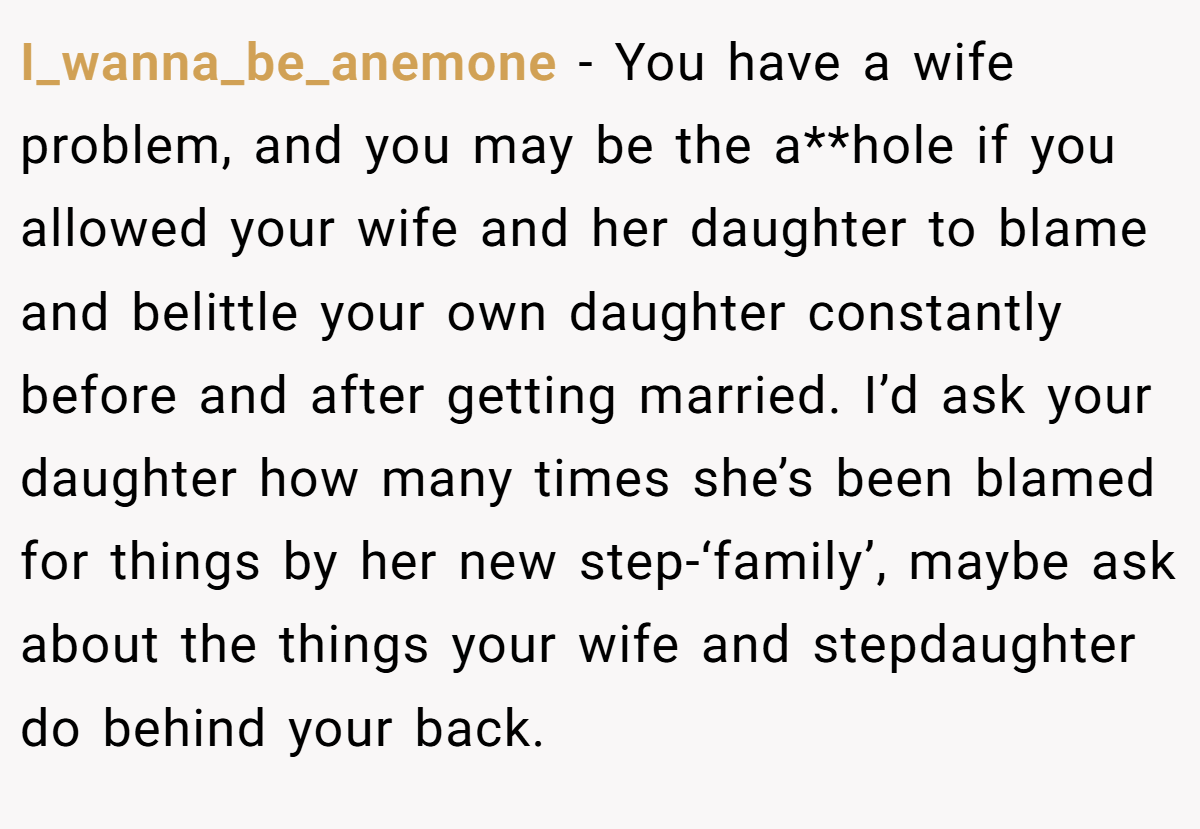 I_wanna_be_anemone - You have a wife problem, and you may be the a**hole if you allowed your wife and her daughter to blame and belittle your own daughter constantly before and after getting married. I’d ask your daughter how many times she’s been blamed for things by her new step-‘family’, maybe ask about the things your wife and stepdaughter do behind your back.