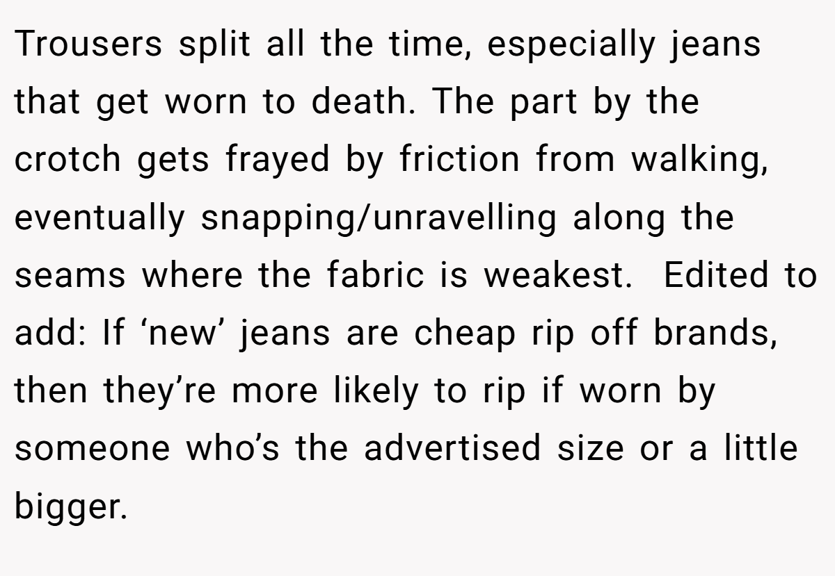 Trousers split all the time, especially jeans that get worn to death. The part by the crotch gets frayed by friction from walking, eventually snapping/unravelling along the seams where the fabric is weakest.  Edited to add: If ‘new’ jeans are cheap rip off brands, then they’re more likely to rip if worn by someone who’s the advertised size or a little bigger. 