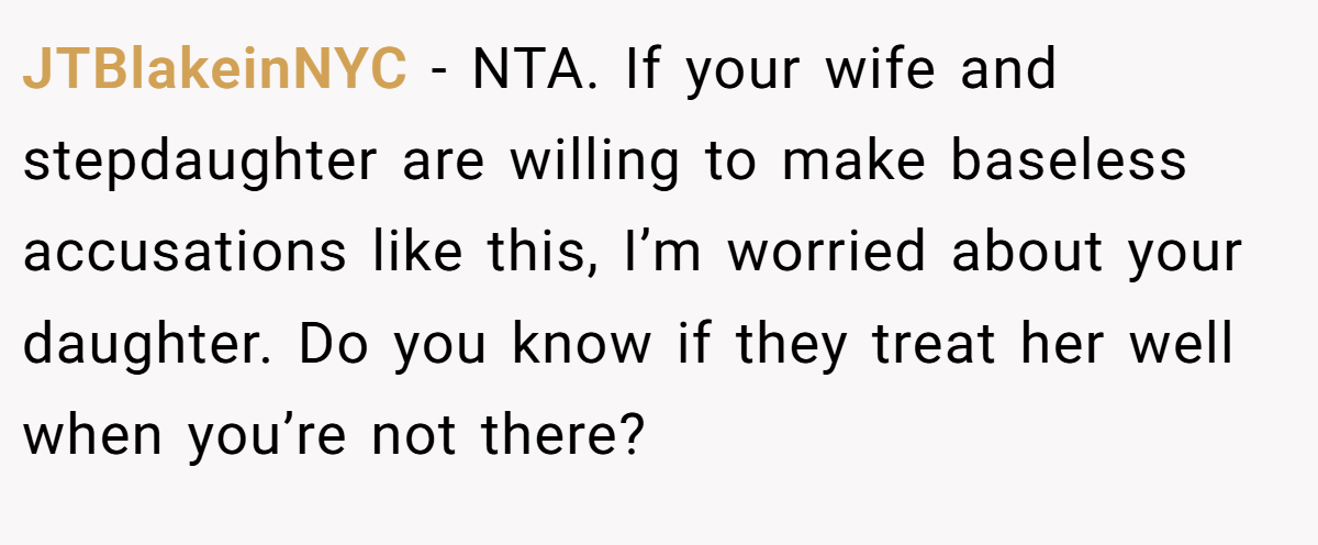 JTBlakeinNYC - NTA. If your wife and stepdaughter are willing to make baseless accusations like this, I’m worried about your daughter. Do you know if they treat her well when you’re not there?