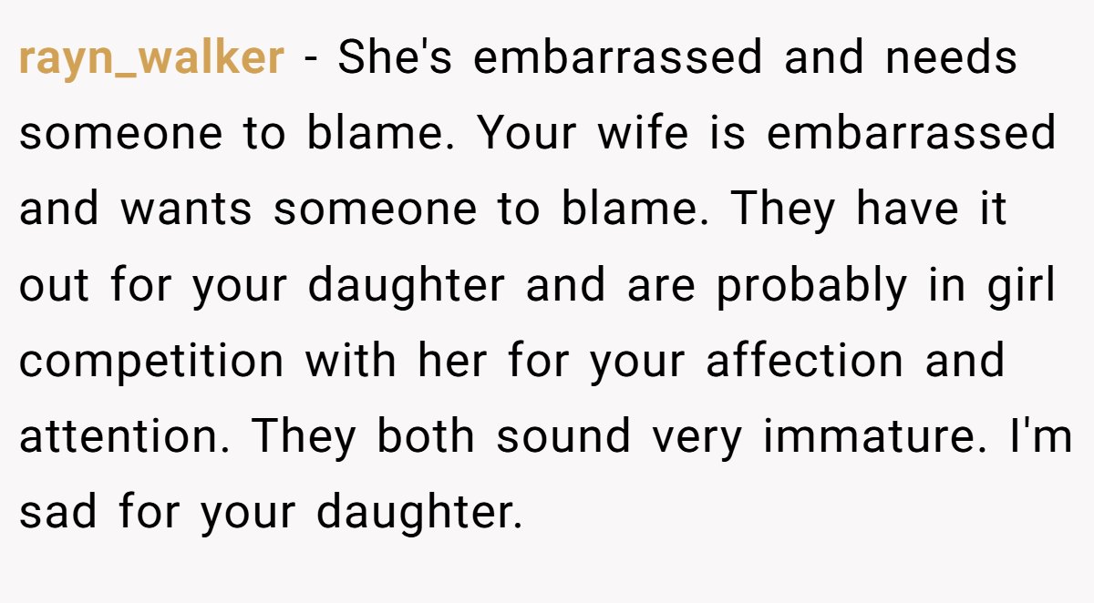 rayn_walker - She's embarrassed and needs someone to blame. Your wife is embarrassed and wants someone to blame. They have it out for your daughter and are probably in girl competition with her for your affection and attention. They both sound very immature. I'm sad for your daughter.